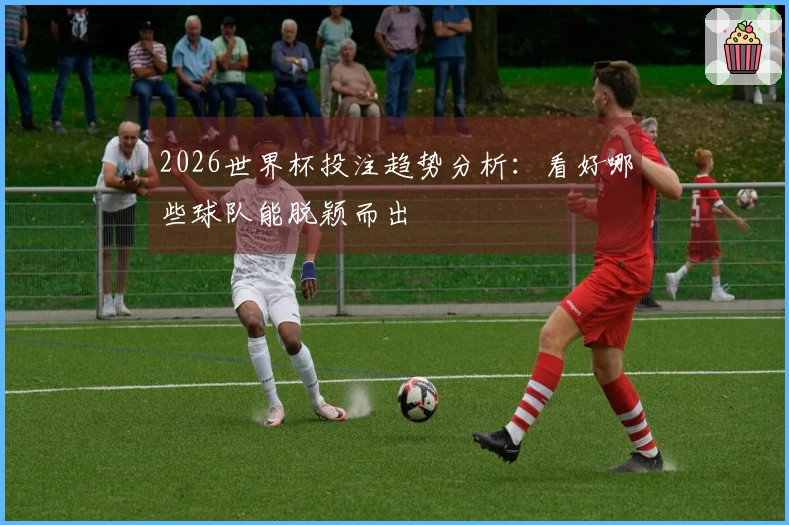 2026世界杯投注趋势分析：看好哪些球队能脱颖而出